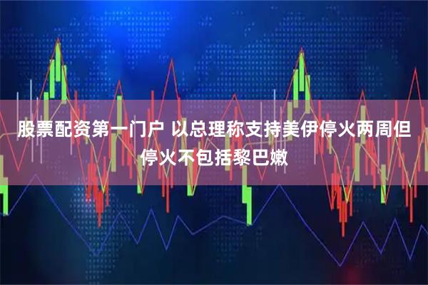 股票配资第一门户 以总理称支持美伊停火两周但停火不包括黎巴嫩