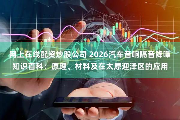 网上在线配资炒股公司 2026汽车音响隔音降噪知识百科：原理、材料及在太原迎泽区的应用