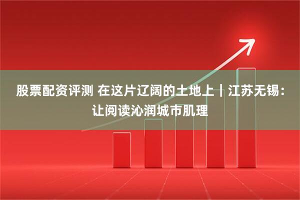 股票配资评测 在这片辽阔的土地上｜江苏无锡：让阅读沁润城市肌理