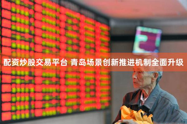 配资炒股交易平台 青岛场景创新推进机制全面升级