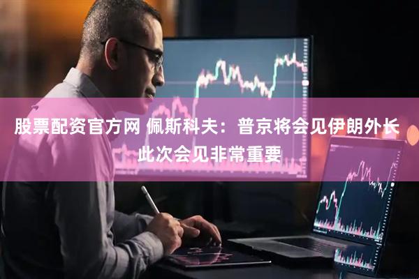 股票配资官方网 佩斯科夫：普京将会见伊朗外长 此次会见非常重要