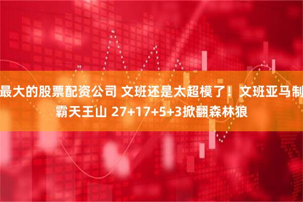 最大的股票配资公司 文班还是太超模了！文班亚马制霸天王山 27+17+5+3掀翻森林狼