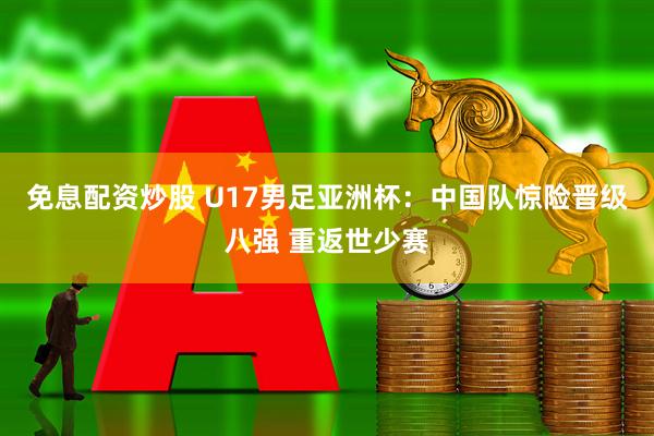 免息配资炒股 U17男足亚洲杯：中国队惊险晋级八强 重返世少赛