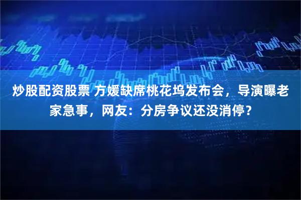 炒股配资股票 方媛缺席桃花坞发布会，导演曝老家急事，网友：分房争议还没消停？
