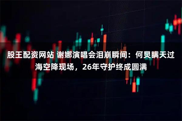 股王配资网站 谢娜演唱会泪崩瞬间：何炅瞒天过海空降现场，26年守护终成圆满