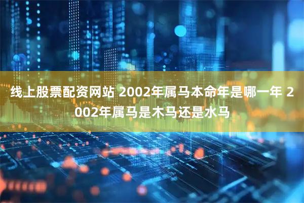 线上股票配资网站 2002年属马本命年是哪一年 2002年属马是木马还是水马