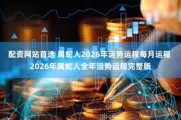配资网站首选 属蛇人2026年运势运程每月运程 2026年属蛇人全年运势运程完整版