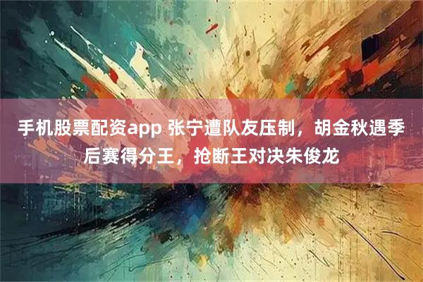 手机股票配资app 张宁遭队友压制，胡金秋遇季后赛得分王，抢断王对决朱俊龙
