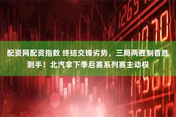 配资网配资指数 终结交锋劣势，三局两胜制首胜到手！北汽拿下季后赛系列赛主动权