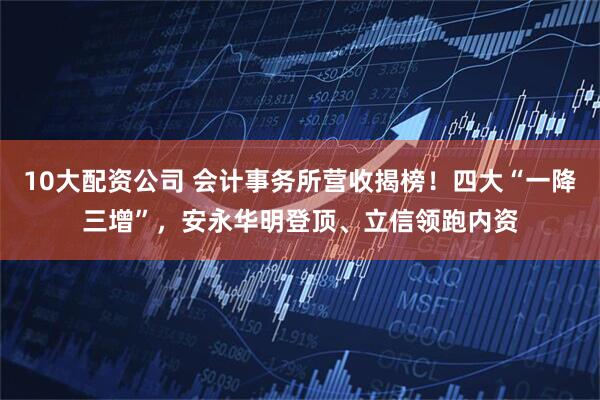 10大配资公司 会计事务所营收揭榜！四大“一降三增”，安永华明登顶、立信领跑内资