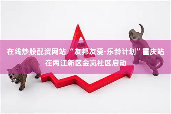 在线炒股配资网站 “友邦友爱·乐龄计划”重庆站在两江新区金岚社区启动