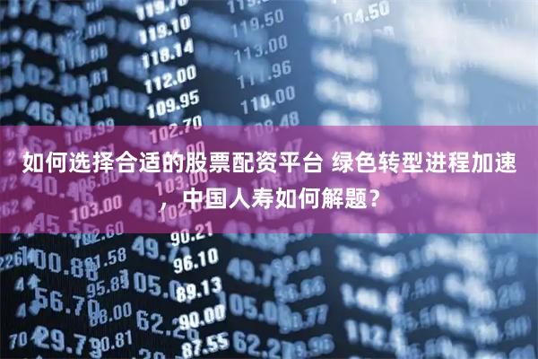 如何选择合适的股票配资平台 绿色转型进程加速，中国人寿如何解题？