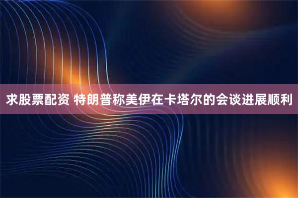 求股票配资 特朗普称美伊在卡塔尔的会谈进展顺利