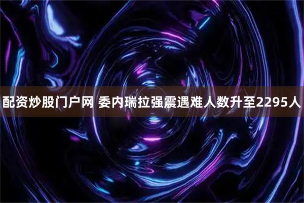 配资炒股门户网 委内瑞拉强震遇难人数升至2295人