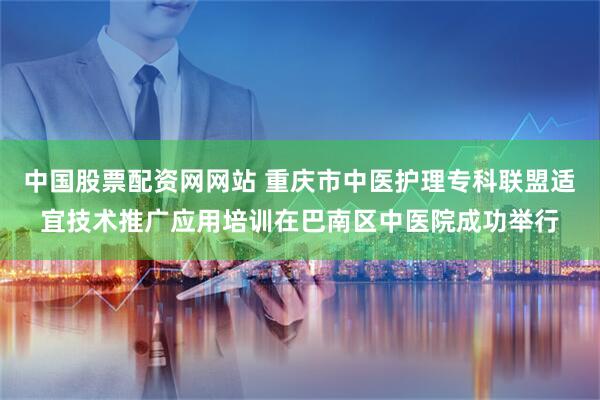 中国股票配资网网站 重庆市中医护理专科联盟适宜技术推广应用培训在巴南区中医院成功举行