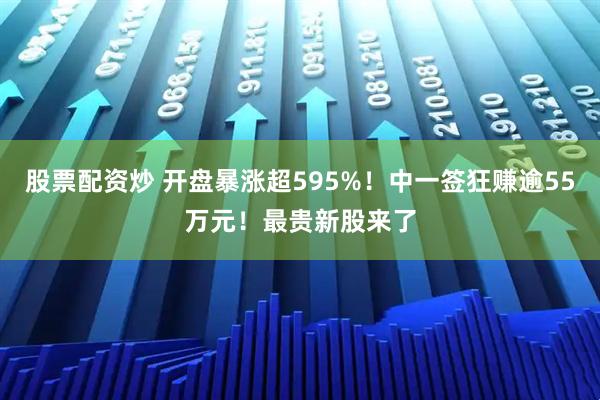 股票配资炒 开盘暴涨超595%！中一签狂赚逾55万元！最贵新股来了