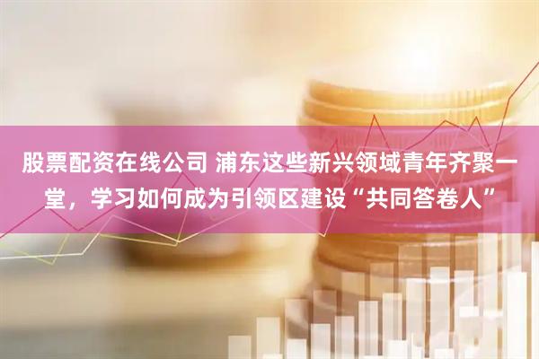 股票配资在线公司 浦东这些新兴领域青年齐聚一堂，学习如何成为引领区建设“共同答卷人”